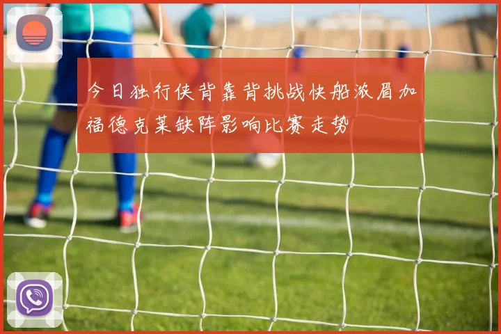 今日独行侠背靠背挑战快船浓眉加福德克莱缺阵影响比赛走势