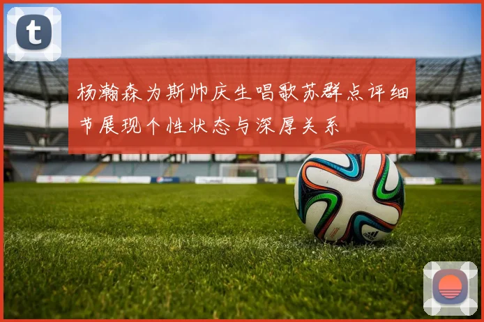 杨瀚森为斯帅庆生唱歌苏群点评细节展现个性状态与深厚关系