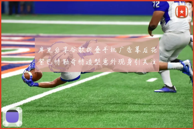 库里分享谷歌折叠手机广告幕后花絮巴特勒奇特造型意外现身引关注