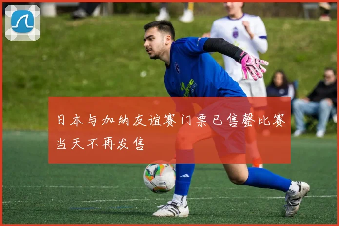 日本与加纳友谊赛门票已售罄比赛当天不再发售