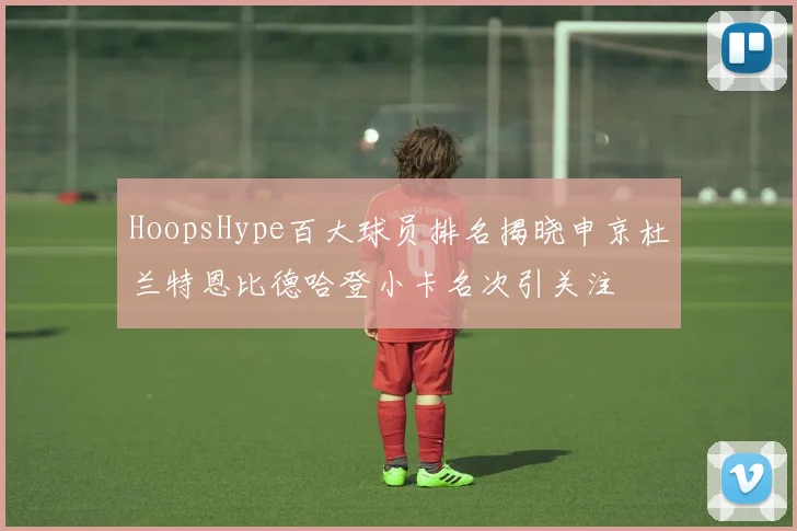 HoopsHype百大球员排名揭晓申京杜兰特恩比德哈登小卡名次引关注