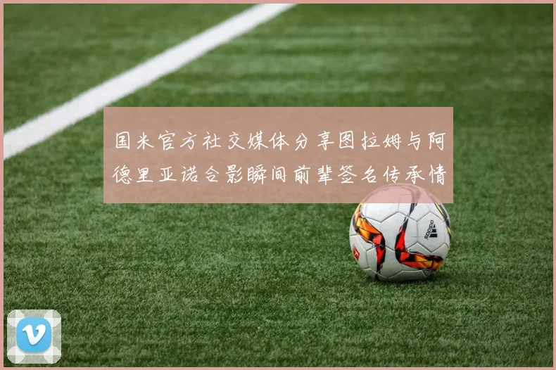 国米官方社交媒体分享图拉姆与阿德里亚诺合影瞬间前辈签名传承情怀