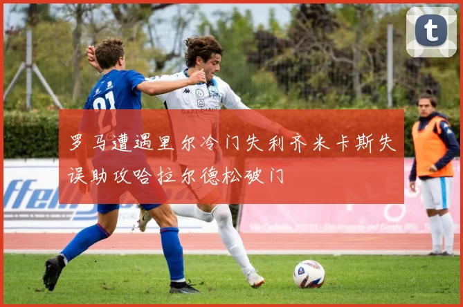 罗马遭遇里尔冷门失利齐米卡斯失误助攻哈拉尔德松破门