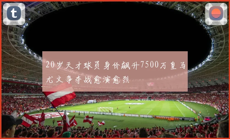 20岁天才球员身价飙升7500万皇马尤文争夺战愈演愈烈
