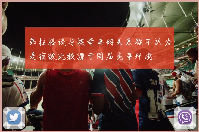 弗拉格谈与埃奇库姆关系称不认为是宿敌比较源于同届竞争环境