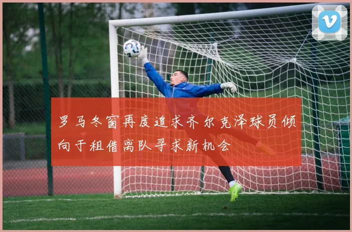 罗马冬窗再度追求齐尔克泽球员倾向于租借离队寻求新机会