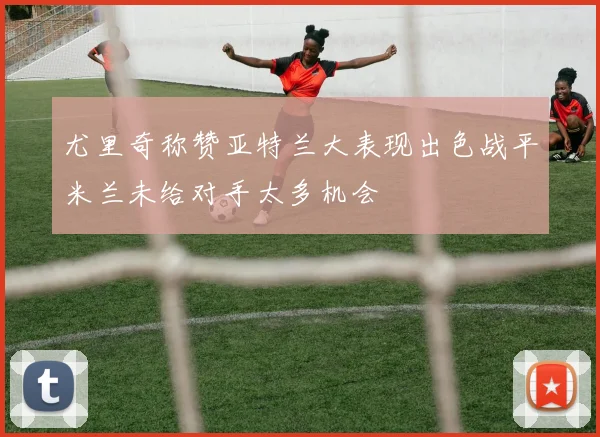 尤里奇称赞亚特兰大表现出色战平米兰未给对手太多机会