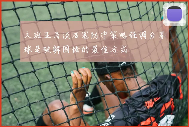 文班亚马谈活塞防守策略强调分享球是破解围堵的最佳方式
