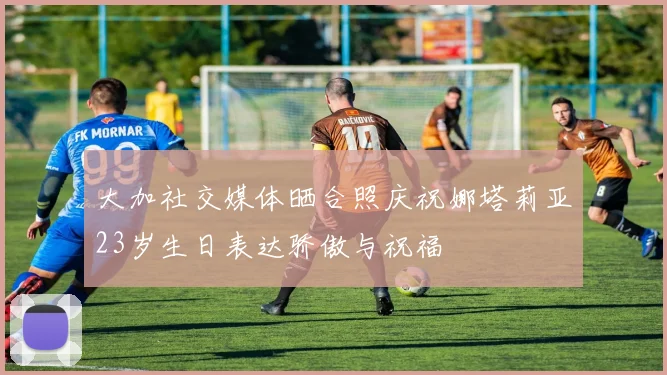 大加社交媒体晒合照庆祝娜塔莉亚23岁生日表达骄傲与祝福