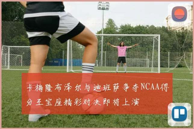 卡梅隆布泽尔与迪班萨争夺NCAA得分王宝座精彩对决即将上演