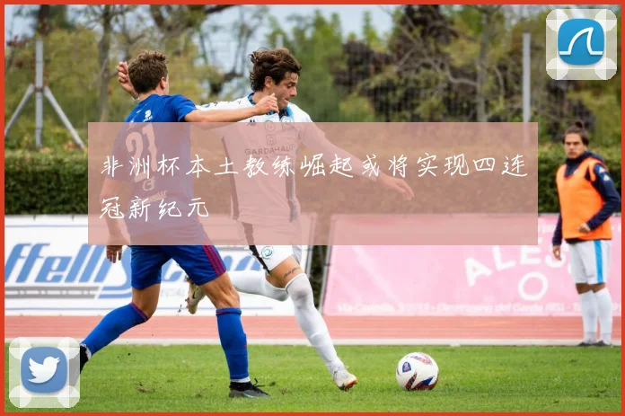 非洲杯本土教练崛起或将实现四连冠新纪元