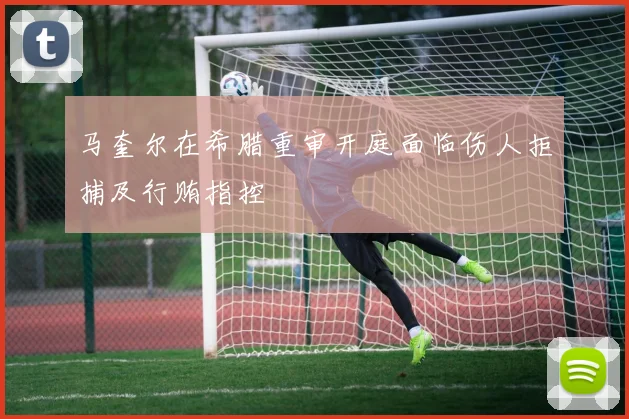 马奎尔在希腊重审开庭面临伤人拒捕及行贿指控