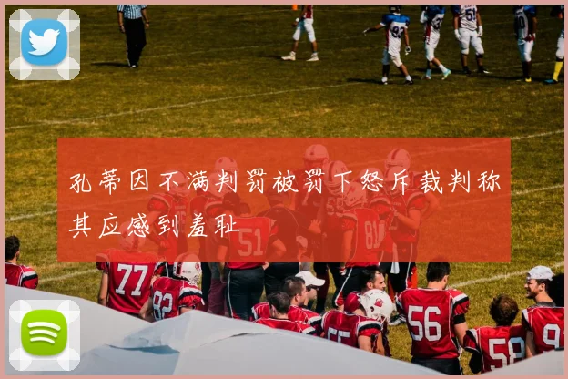 孔蒂因不满判罚被罚下怒斥裁判称其应感到羞耻