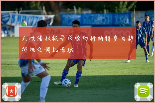 利物浦积极寻求续约科纳特皇马静待机会伺机而动