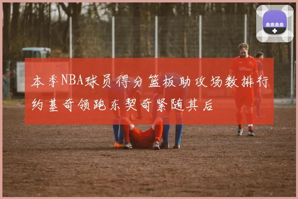 本季NBA球员得分篮板助攻场数排行约基奇领跑东契奇紧随其后