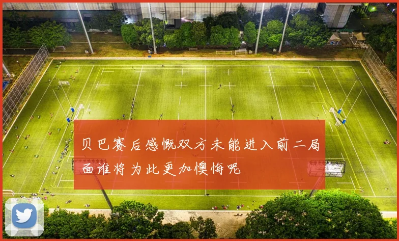 贝巴赛后感慨双方未能进入前二局面谁将为此更加懊悔呢