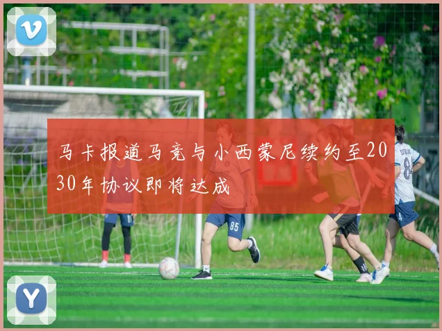 马卡报道马竞与小西蒙尼续约至2030年协议即将达成