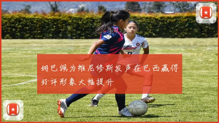 姆巴佩为维尼修斯发声在巴西赢得好评形象大幅提升