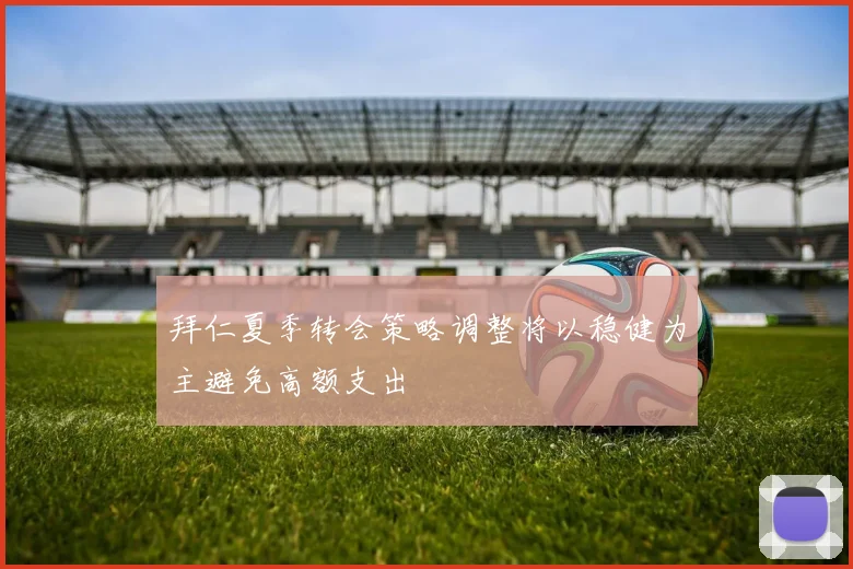 拜仁夏季转会策略调整将以稳健为主避免高额支出