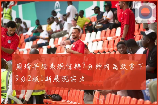 周琦半场表现惊艳7分钟内高效拿下9分2板1断展现实力