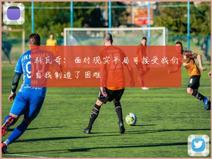 科瓦奇：面对现实平局可接受我们自我制造了困难