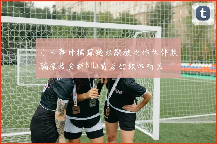 小卡事件揭露鲍尔默被合作伙伴欺骗深度分析NBA背后的欺诈行为
