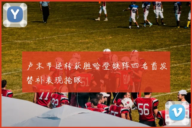 卢末节逆转获胜哈登缺阵四名首发替补表现抢眼