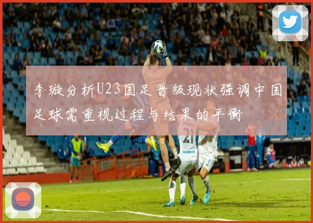 李璇分析U23国足晋级现状强调中国足球需重视过程与结果的平衡