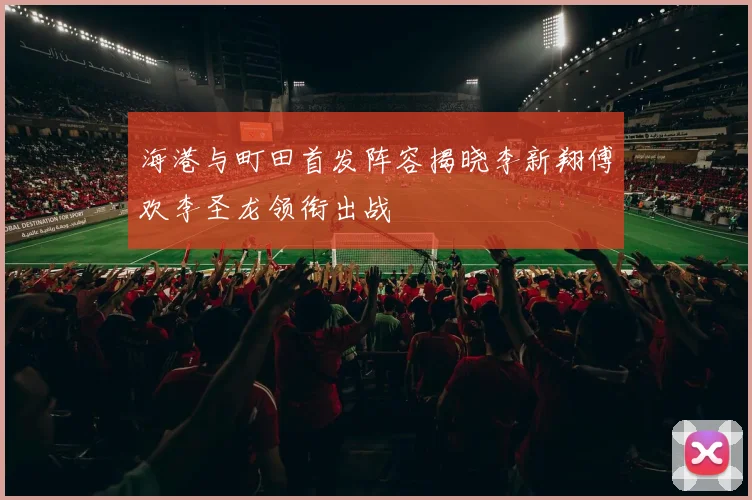 海港与町田首发阵容揭晓李新翔傅欢李圣龙领衔出战