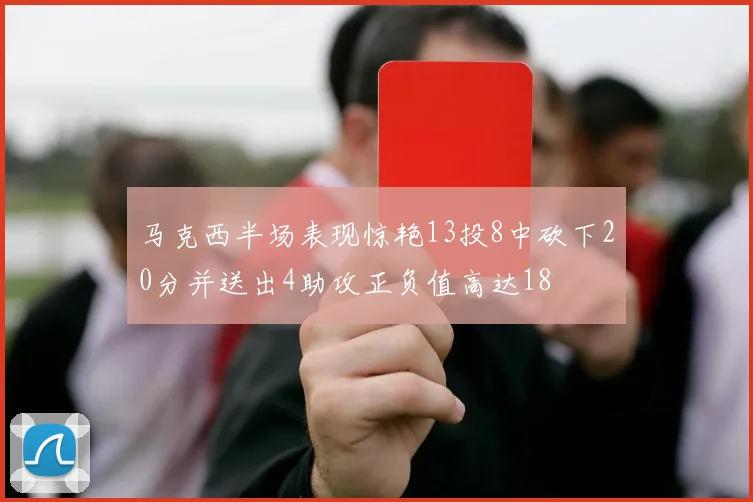 马克西半场表现惊艳13投8中砍下20分并送出4助攻正负值高达18