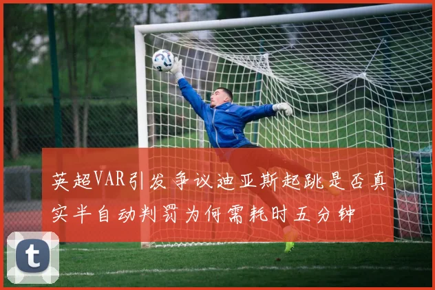 英超VAR引发争议迪亚斯起跳是否真实半自动判罚为何需耗时五分钟