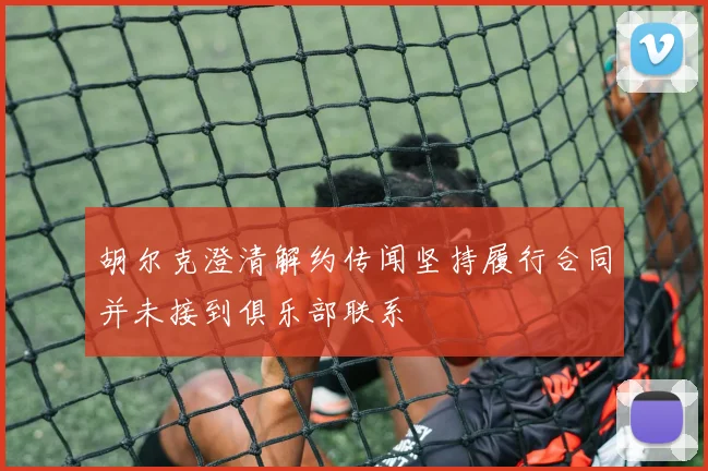胡尔克澄清解约传闻坚持履行合同并未接到俱乐部联系