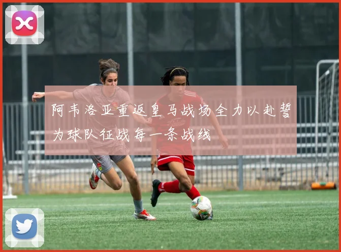 阿韦洛亚重返皇马战场全力以赴誓为球队征战每一条战线