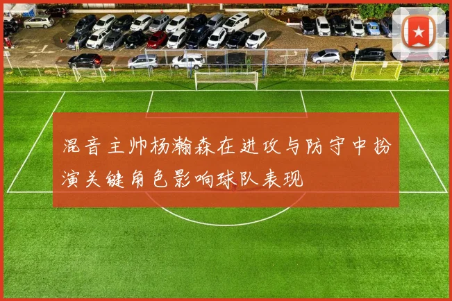 混音主帅杨瀚森在进攻与防守中扮演关键角色影响球队表现