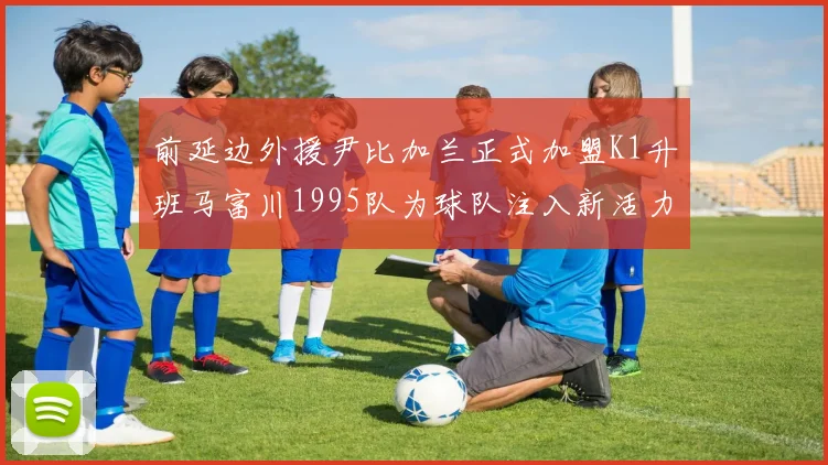 前延边外援尹比加兰正式加盟K1升班马富川1995队为球队注入新活力
