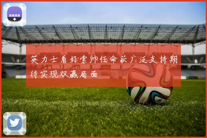 英力士看好索帅任命获广泛支持期待实现双赢局面