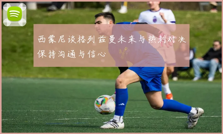西蒙尼谈格列兹曼未来与热刺对决保持沟通与信心