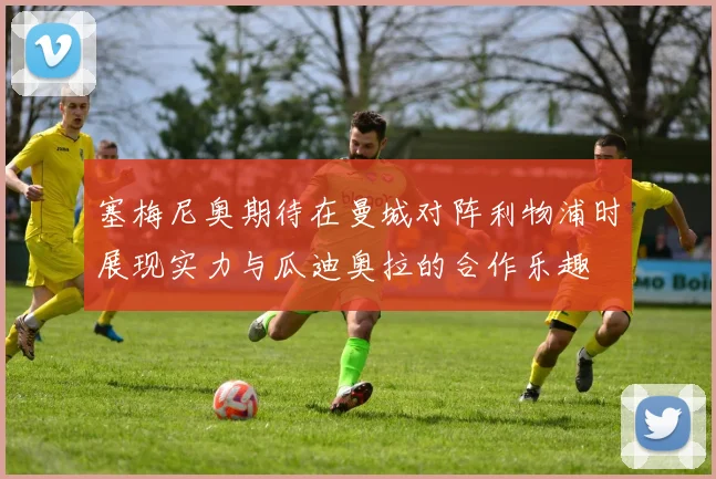 塞梅尼奥期待在曼城对阵利物浦时展现实力与瓜迪奥拉的合作乐趣