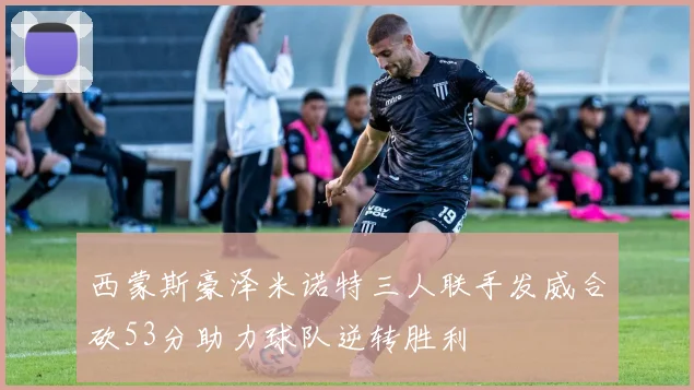 西蒙斯豪泽米诺特三人联手发威合砍53分助力球队逆转胜利