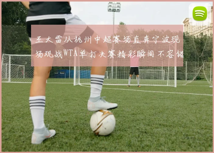 王大雷从杭州中超赛场直奔宁波现场观战WTA单打决赛精彩瞬间不容错过