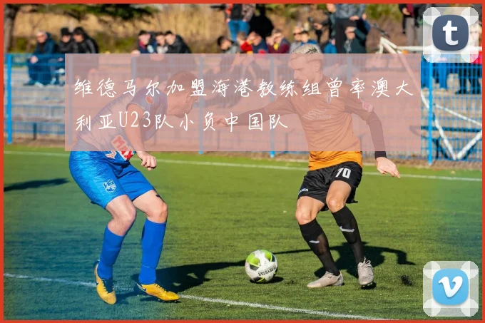 维德马尔加盟海港教练组曾率澳大利亚U23队小负中国队